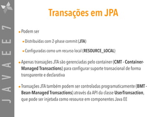 JAVAEE7 Transações em JPA
•Podem ser
•Distribuídas com 2-phase commit (JTA)
•Configuradas como um recurso local (RESOURCE_LOCAL)
•Apenas transações JTA são gerenciadas pelo container (CMT - Container-
Managed Transactions) para configurar suporte transacional de forma
transparente e declarativa
•Transações JTA também podem ser controladas programaticamente (BMT -
Bean-Managed Transactions) através da API da classe UserTransaction,
que pode ser injetada como resource em componentes Java EE
 