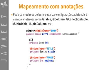 JAVAEE7 Mapeamento com anotações
•Pode-se mudar os defaults e realizar configurações adicionais é
usando anotações como @Table, @Column, @CollectionTable,
@JoinTable, @JoinColumn, etc.
@Entity @Table(name="BOOK")
public class Livro implements Serializable {
@Id
private Long id;
@Column(name="TITLE")
private String titulo;
@Column(name="PAGES")
private int paginas;
…
}
 