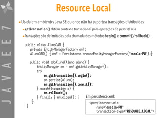 JAVAEE7 Resource Local
•Usada em ambientes Java SE ou onde não há suporte a transações distribuídas
•getTransaction() obtém contexto transacional para operações de persistência
•Transações são delimitadas pela chamada dos métodos begin() e commit()/rollback():
public class AlunoDAO {
private EntityManagerFactory emf;
AlunoDAO() { emf = Persistence.createEntityManagerFactory("escola-PU");}
public void addAluno(Aluno aluno) {
EntityManager em = emf.getEntityManager();
try
em.getTransaction().begin();
em.persist(aluno);
em.getTransaction().commit();
} catch(Exception e) {
em.rollback();
} finally { em.close(); }
}
}
<persistence-unit
name="escola-PU" 
transaction-type="RESOURCE_LOCAL">
Em persistence.xml:
 