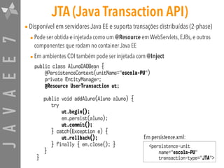 JAVAEE7 JTA (Java Transaction API)
•Disponível em servidores Java EE e suporta transações distribuídas (2-phase)
•Pode ser obtida e injetada como um @Resource em WebServlets, EJBs, e outros
componentes que rodam no container Java EE
•Em ambientes CDI também pode ser injetada com @Inject
public class AlunoDAOBean {
@PersistenceContext(unitName="escola-PU")
private EntityManager;
@Resource UserTransaction ut;
public void addAluno(Aluno aluno) {
try
ut.begin();
em.persist(aluno);
ut.commit();
} catch(Exception e) {
ut.rollback();
} finally { em.close(); }
}
}
<persistence-unit
name="escola-PU" 
transaction-type="JTA">
Em persistence.xml:
 