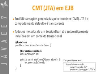 JAVAEE7 CMT (JTA) em EJB
•Em EJB transações gerenciadas pelo container (CMT),JTA é o
comportamento default e é transparente
•Todos os métodos de um SessionBean são automaticamente
incluídos em um contexto transacional
@Stateless
public class AlunoSessionBean {
@PersistenceContext  
EntityManager em;
public void addAluno(Aluno aluno) {
em.persist(aluno);
}
}
<persistence-unit
name="escola-PU" 
transaction-type="JTA">
Em persistence.xml:
 