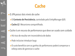 JAVAEE7 Cache
•O JPA possui dois níveis de cache
•O Contexto de Persistência, controlado pelo EntityManager (L1)
•Cache L2: Mecanismo compartilhado.
•Cache é um recurso de performance que deve ser usado com cuidado
•Há risco de resultar em inconsistência de dados
•Pode inclusive introduzir bugs
•O custo-benefício com os ganhos de performance poderá compensar o
esforço extra de gerenciar o cache
 