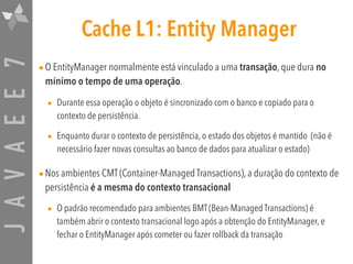 JAVAEE7 Cache L1: Entity Manager
•O EntityManager normalmente está vinculado a uma transação, que dura no
mínimo o tempo de uma operação.
• Durante essa operação o objeto é sincronizado com o banco e copiado para o
contexto de persistência.
• Enquanto durar o contexto de persistência, o estado dos objetos é mantido (não é
necessário fazer novas consultas ao banco de dados para atualizar o estado)
•Nos ambientes CMT (Container-Managed Transactions), a duração do contexto de
persistência é a mesma do contexto transacional

• O padrão recomendado para ambientes BMT (Bean-Managed Transactions) é
também abrir o contexto transacional logo após a obtenção do EntityManager, e
fechar o EntityManager após cometer ou fazer rollback da transação
 