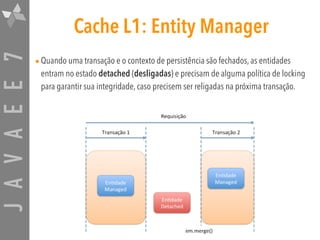 JAVAEE7 Cache L1: Entity Manager
•Quando uma transação e o contexto de persistência são fechados, as entidades
entram no estado detached (desligadas) e precisam de alguma política de locking
para garantir sua integridade, caso precisem ser religadas na próxima transação.
 