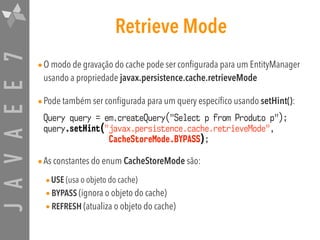 JAVAEE7 Retrieve Mode
•O modo de gravação do cache pode ser configurada para um EntityManager
usando a propriedade javax.persistence.cache.retrieveMode
•Pode também ser configurada para um query específico usando setHint():
Query query = em.createQuery("Select p from Produto p");
query.setHint("javax.persistence.cache.retrieveMode",  
CacheStoreMode.BYPASS);
•As constantes do enum CacheStoreMode são:
•USE (usa o objeto do cache)
•BYPASS (ignora o objeto do cache)
•REFRESH (atualiza o objeto do cache)
 