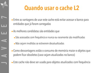 JAVAEE7 Quando usar o cache L2
•Entre as vantagens de usar este cache está evitar acessar o banco para
entidades que já foram carregadas
•As melhores candidatas são entidades que
•São acessadas com frequência e nunca ou raramente são modificadas
•Não sejam inválidas se estiverem desatualizadas
•Como desvantagens estão o consumo de memória maior e objetos que
podem ficar obsoletos (caso sejam atualizados no banco)
•Este cache não deve ser usado para objetos atualizados com frequência
 