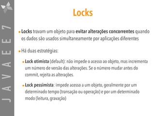 JAVAEE7 Locks
•Locks travam um objeto para evitar alterações concorrentes quando
os dados são usados simultaneamente por aplicações diferentes
•Há duas estratégias:
•Lock otimista (default): não impede o acesso ao objeto, mas incrementa
um número de versão das alterações. Se o número mudar antes do
commit, rejeita as alterações.
•Lock pessimista: impede acesso a um objeto, geralmente por um
determinado tempo (transação ou operação) e por um determinado
modo (leitura, gravação)
 