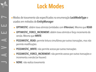 JAVAEE7 Lock Modes
•Modos de travamento são especificados na enumeração LockModeType e
usados em métodos de EntityManager
• OPTIMISTIC: obtém trava otimista (entidades com @Version). Mesmo que READ
• OPTIMISTIC_FORCE_INCREMENT: obtém trava otimista e força incremento da
versão. Mesmo que WRITE
• PESSIMISTIC_READ: permite leitura simultânea por outras transações, mas não
permite modificações
• PESSIMISTIC_WRITE: não permite acesso por outras transações
• PESSIMISTIC_FORCE_INCREMENT: não permite acesso por outras transações e
incrementa a versão (se houver)
• NONE: não realiza travamento
 