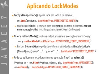 JAVAEE7 Aplicando LockModes
•EntityManager.lock(): aplica lock em toda a transação:
em.lock(produto, LockModeType.PESSIMISTIC_WRITE);
• Os efeitos de lock() terminam com o commit(), portanto a chamada requer
uma transação ativa (será lançada uma exceção se não houver)
•Query.setLockMode(): aplica um lock durante a execução de um Query:
query.setLockMode(LockModeType.PESSIMISTIC_FORCE_INCREMENT)
• Em um @NamedQuery pode-se configurar através de atributo lockMode:
@NamedQuery(name="...", query="...", lockMode="PESSIMISTIC_READ")
•Pode-se aplicar um lock durante uma operação find() ou refresh()

Produto p = em.find(Produto.class, pk, LockModeType.OPTIMISTIC);
em.refresh(p, LockModeType.OPTIMISTIC_FORCE_INCREMENT);
 