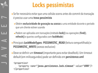 JAVAEE7 Locks pessimistas
•Se for necessário evitar que uma colisão ocorra antes do commit da transação
é preciso usar uma trava pessimista
•Obtém exclusividade de gravação ou acesso a uma entidade durante o período
que um cliente estiver usando
•Podem ser aplicadas em transações (método lock()) ou operações (find(),
refresh() e queries configurados com lockMode)
•Principais LockModeTypes: PESSIMISTIC_READ (leitura compartilhada) e
PESSIMISTIC_WRITE (acesso exclusivo)
•Deve-se definir um timeout (importante para evitar deadlock). Um timeout
default (em milissegundos) pode ser definido em persistence.xml
<properties> 
<property name="javax.persistence.lock.timeout" value="1000"/> 
</properties>
 