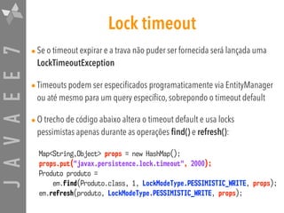 JAVAEE7 Lock timeout
•Se o timeout expirar e a trava não puder ser fornecida será lançada uma
LockTimeoutException
•Timeouts podem ser especificados programaticamente via EntityManager
ou até mesmo para um query específico, sobrepondo o timeout default
•O trecho de código abaixo altera o timeout default e usa locks
pessimistas apenas durante as operações find() e refresh():
Map<String,Object> props = new HashMap();
props.put("javax.persistence.lock.timeout", 2000);  
Produto produto =
em.find(Produto.class, 1, LockModeType.PESSIMISTIC_WRITE, props);
em.refresh(produto, LockModeType.PESSIMISTIC_WRITE, props);
 