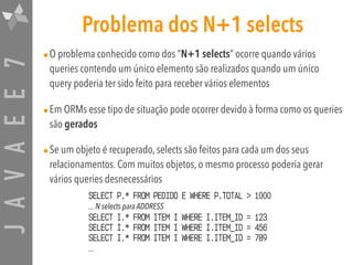JAVAEE7 Problema dos N+1 selects
•O problema conhecido como dos “N+1 selects” ocorre quando vários
queries contendo um único elemento são realizados quando um único
query poderia ter sido feito para receber vários elementos
•Em ORMs esse tipo de situação pode ocorrer devido à forma como os queries
são gerados
•Se um objeto é recuperado, selects são feitos para cada um dos seus
relacionamentos. Com muitos objetos, o mesmo processo poderia gerar
vários queries desnecessários
SELECT P.* FROM PEDIDO E WHERE P.TOTAL > 1000 
... N selects para ADDRESS 
SELECT I.* FROM ITEM I WHERE I.ITEM_ID = 123 
SELECT I.* FROM ITEM I WHERE I.ITEM_ID = 456
SELECT I.* FROM ITEM I WHERE I.ITEM_ID = 789 
...
 