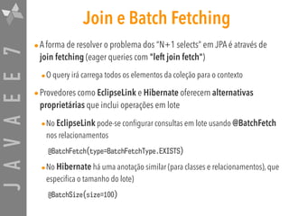 JAVAEE7 Join e Batch Fetching
•A forma de resolver o problema dos “N+1 selects” em JPA é através de
join fetching (eager queries com "left join fetch")
•O query irá carrega todos os elementos da coleção para o contexto
•Provedores como EclipseLink e Hibernate oferecem alternativas
proprietárias que inclui operações em lote
•No EclipseLink pode-se configurar consultas em lote usando @BatchFetch
nos relacionamentos
@BatchFetch(type=BatchFetchType.EXISTS)
•No Hibernate há uma anotação similar (para classes e relacionamentos), que
especifica o tamanho do lote)
@BatchSize(size=100)
 