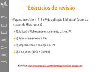 JAVAEE7 Exercícios de revisão
•Faça os exercícios 4, 5, 8 e 9 da aplicação Biblioteca* (usam as
classes da Hierarquia 5)
•4) Aplicação Web usando mapeamento básico JPA
•5) Relacionamentos em JPA
•8) Mapeamento de herança em JPA
•9) JPA queries (JPQL e Criteria)
*Exercicios: http://www.argonavis.com.br/download/exercicios_javaee.html
 