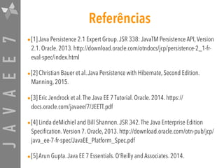 JAVAEE7 Referências
•[1] Java Persistence 2.1 Expert Group.JSR 338: JavaTM Persistence API,Version
2.1. Oracle. 2013. http://download.oracle.com/otndocs/jcp/persistence-2_1-fr-
eval-spec/index.html
•[2] Christian Bauer et al.Java Persistence with Hibernate, Second Edition.
Manning, 2015.
•[3] Eric Jendrock et al.The Java EE 7 Tutorial. Oracle. 2014. https://
docs.oracle.com/javaee/7/JEETT.pdf
•[4] Linda deMichiel and Bill Shannon.JSR 342.The Java Enterprise Edition
Specification.Version 7. Oracle, 2013. http://download.oracle.com/otn-pub/jcp/
java_ee-7-fr-spec/JavaEE_Platform_Spec.pdf
•[5] Arun Gupta.Java EE 7 Essentials. O’Reilly and Associates. 2014.
 