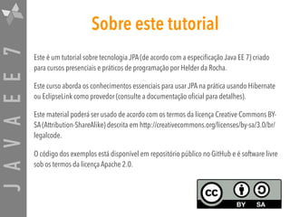 JAVAEE7 Sobre este tutorial
Este é um tutorial sobre tecnologia JPA (de acordo com a especificação Java EE 7) criado
para cursos presenciais e práticos de programação por Helder da Rocha.
Este curso aborda os conhecimentos essenciais para usar JPA na prática usando Hibernate
ou EclipseLink como provedor (consulte a documentação oficial para detalhes).
Este material poderá ser usado de acordo com os termos da licença Creative Commons BY-
SA (Attribution-ShareAlike) descrita em http://creativecommons.org/licenses/by-sa/3.0/br/
legalcode.
O código dos exemplos está disponível em repositório público no GitHub e é software livre
sob os termos da licença Apache 2.0.
 