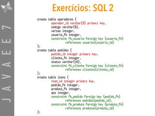 JAVAEE7 Exercícios: SQL 2
create table operadores (
operador_id varchar(8) primary key,
codigo varchar(8),
versao integer,
usuario_fk integer,
constraint fk_usuario foreign key (usuario_fk)
references usuarios(usuario_id)
);
create table pedidos (
pedido_id integer primary key,
cliente_fk integer,
status varchar(16),
constraint fk_cliente foreign key (cliente_fk)
references clientes(cliente_id)
);
create table itens (
item_id integer primary key,
pedido_fk integer,
produto_fk integer,
qte integer,
constraint fk_pedido foreign key (pedido_fk)
references pedidos(pedido_id),
constraint fk_produto foreign key (produto_fk)
references produtos(produto_id)
);
 