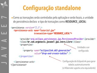 JAVAEE7 Configuração standalone
•Como as transações serão controladas pela aplicação e serão locais, a unidade
de persistência declara o tipo de transações como RESOURCE_LOCAL:
<persistence version="2.1"…>
<persistence-unit name="tutorial-jpa"
transaction-type="RESOURCE_LOCAL">
<provider>org.eclipse.persistence.jpa.PersistenceProvider</provider>
<class>br.com.argonavis.javaee7.jpa.intro.Livro</class>
<properties>
…
<property name="eclipselink.ddl-generation"  
value="drop-and-create-tables" />
</properties>
</persistence-unit>
</persistence>
Entidade a ser
configurada
Configuração do EclipseLink para gerar
tabelas automaticamente
(o Hibernate suporta uma equivalente)
 