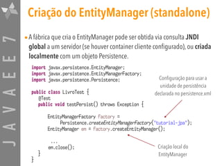 JAVAEE7 Criação do EntityManager (standalone)
•A fábrica que cria o EntityManager pode ser obtida via consulta JNDI
global a um servidor (se houver container cliente configurado), ou criada
localmente com um objeto Persistence.
import javax.persistence.EntityManager;
import javax.persistence.EntityManagerFactory;
import javax.persistence.Persistence;
public class LivroTest {
@Test
public void testPersist() throws Exception {
EntityManagerFactory factory =  
Persistence.createEntityManagerFactory("tutorial-jpa");
EntityManager em = factory.createEntityManager();
...
em.close();
}
}
Criação local do
EntityManager
Configuração para usar a
unidade de persistência
declarada no persistence.xml
 
