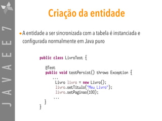 JAVAEE7 Criação da entidade
•A entidade a ser sincronizada com a tabela é instanciada e
configurada normalmente em Java puro
public class LivroTest {
@Test
public void testPersist() throws Exception {
...
Livro livro = new Livro();
livro.setTitulo("Meu Livro");
livro.setPaginas(100);
...
}
}
 