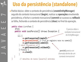 JAVAEE7 Uso da persistência (standalone)
•Padrão básico: obter o contexto de persistência (createEntityManager)
seguido do contexto transacional (begin), realizar as operações envolvendo
persistência, e fechar o contexto transacional (commit se sucesso ou rollback
se falha, fechando o contexto de persistência (close) no final da operação.
public class LivroTest {
@Test
public void testPersist() throws Exception {
...
try {
em.getTransaction().begin();
em.persist(livro); // cria um registro novo no commit()
em.getTransaction().commit();
} catch (Exception e) {
em.getTransaction().rollback();
} finally {
em.close();
}
}
} // detalhes do teste (asserts) omitidos
É preciso obter o
contexto transacional
do EntityManager:
persist() precisa ser
chamada dentro de um
contexto transacional
 
