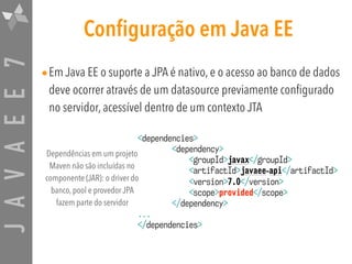 JAVAEE7 Configuração em Java EE
•Em Java EE o suporte a JPA é nativo, e o acesso ao banco de dados
deve ocorrer através de um datasource previamente configurado
no servidor, acessível dentro de um contexto JTA
<dependencies>
<dependency>
<groupId>javax</groupId>
<artifactId>javaee-api</artifactId>
<version>7.0</version>
<scope>provided</scope>
</dependency>
...
</dependencies>
Dependências em um projeto
Maven não são incluídas no
componente (JAR): o driver do
banco, pool e provedor JPA
fazem parte do servidor
 
