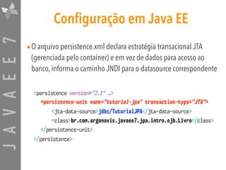 JAVAEE7 Configuração em Java EE
•O arquivo persistence.xml declara estratégia transacional JTA
(gerenciada pelo container) e em vez de dados para acesso ao
banco, informa o caminho JNDI para o datasource correspondente
<persistence version="2.1" …>
<persistence-unit name="tutorial-jpa" transaction-type="JTA">
<jta-data-source>jdbc/TutorialJPA</jta-data-source>
<class>br.com.argonavis.javaee7.jpa.intro.ejb.Livro</class>
</persistence-unit>
</persistence>
 
