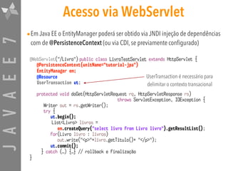 JAVAEE7 Acesso via WebServlet
•Em Java EE o EntityManager poderá ser obtido via JNDI injeção de dependências
com de @PersistenceContext (ou via CDI, se previamente configurado)
@WebServlet("/Livro") public class LivroTestServlet extends HttpServlet {
@PersistenceContext(unitName="tutorial-jpa") 
EntityManager em;
@Resource  
UserTransaction ut;
protected void doGet(HttpServletRequest rq, HttpServletResponse rs)  
throws ServletException, IOException {
Writer out = rs.getWriter();
try {
ut.begin();
List<Livro> livros =
em.createQuery("select livro from Livro livro").getResultList();
for(Livro livro : livros)
out.write("<p>"+livro.getTitulo()+ "</p>");
ut.commit();
} catch (…) {…} // rollback e finalização
}
UserTransaction é necessário para
delimitar o contexto transacional
 
