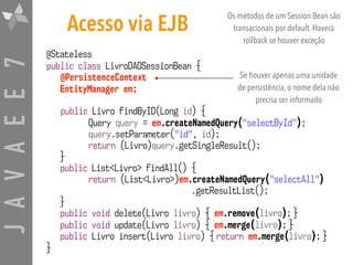 JAVAEE7
@Stateless 
public class LivroDAOSessionBean {
@PersistenceContext 
EntityManager em;
public Livro findByID(Long id) {
Query query = em.createNamedQuery("selectById");
query.setParameter("id", id);
return (Livro)query.getSingleResult();
}
public List<Livro> findAll() {
return (List<Livro>)em.createNamedQuery("selectAll") 
.getResultList();
}
public void delete(Livro livro) { em.remove(livro); }
public void update(Livro livro) { em.merge(livro); }
public Livro insert(Livro livro) { return em.merge(livro); }
}
Acesso via EJB
Se houver apenas uma unidade
de persistência, o nome dela não
precisa ser informado
Os métodos de um Session Bean são
transacionais por default. Haverá
rollback se houver exceção
 
