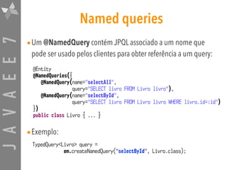 JAVAEE7 Named queries
•Um @NamedQuery contém JPQL associado a um nome que
pode ser usado pelos clientes para obter referência a um query:
•Exemplo:
@Entity
@NamedQueries({
@NamedQuery(name="selectAll",
query="SELECT livro FROM Livro livro"),
@NamedQuery(name="selectById",
query="SELECT livro FROM Livro livro WHERE livro.id=:id")
})
public class Livro { ... }
TypedQuery<Livro> query =  
em.createNamedQuery("selectById", Livro.class);
 