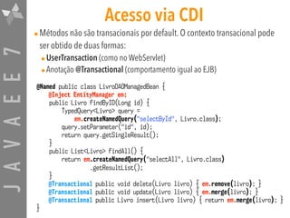 JAVAEE7 Acesso via CDI
•Métodos não são transacionais por default. O contexto transacional pode
ser obtido de duas formas:
•UserTransaction (como no WebServlet)
•Anotação @Transactional (comportamento igual ao EJB)
@Named public class LivroDAOManagedBean {
@Inject EntityManager em;
public Livro findByID(Long id) {
TypedQuery<Livro> query =  
em.createNamedQuery("selectById", Livro.class);
query.setParameter("id", id);
return query.getSingleResult();
}
public List<Livro> findAll() {
return em.createNamedQuery("selectAll", Livro.class) 
.getResultList();
}
@Transactional public void delete(Livro livro) { em.remove(livro); }
@Transactional public void update(Livro livro) { em.merge(livro); }
@Transactional public Livro insert(Livro livro) { return em.merge(livro); }
}
 