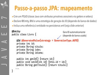 JAVAEE7 Passo-a-passo JPA: mapeamento
•Crie um POJO (classe Java com atributos privativos acessíveis via getters e setters)
•Declare @Entity, @Id e uma estratégia de geração do ID (depende do banco de dados)
•Inclua uma referência à entidade no persistence.xml (veja slide anterior)
@Entity
public class Livro {
@Id @GeneratedValue(strategy = GenerationType.AUTO)
private int id;
private String titulo;
private String isbn;
private String idioma;
public int getId() {return id;}
public void setId(int id) {this.id = id;}
public String getTitulo() {return titulo;}
...
}
Gera ID automaticamente
(depende do banco usado)
 