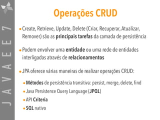 JAVAEE7 Operações CRUD
•Create, Retrieve, Update, Delete (Criar, Recuperar,Atualizar,
Remover) são as principais tarefas da camada de persistência
•Podem envolver uma entidade ou uma rede de entidades
interligadas através de relacionamentos
•JPA oferece várias maneiras de realizar operações CRUD:
•Métodos de persistência transitiva: persist, merge, delete, find
•Java Persistence Query Language (JPQL)
•API Criteria
•SQL nativo
 