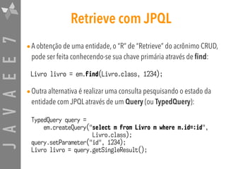 JAVAEE7 Retrieve com JPQL
•A obtenção de uma entidade, o “R” de “Retrieve” do acrônimo CRUD,
pode ser feita conhecendo-se sua chave primária através de find:
Livro livro = em.find(Livro.class, 1234);
•Outra alternativa é realizar uma consulta pesquisando o estado da
entidade com JPQL através de um Query (ou TypedQuery):
TypedQuery query =  
em.createQuery("select m from Livro m where m.id=:id",
Livro.class);
query.setParameter("id", 1234);
Livro livro = query.getSingleResult();
 