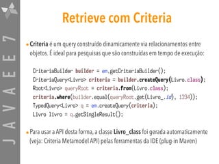 JAVAEE7 Retrieve com Criteria
•Criteria é um query construído dinamicamente via relacionamentos entre
objetos. É ideal para pesquisas que são construídas em tempo de execução:
•Para usar a API desta forma, a classe Livro_class foi gerada automaticamente
(veja: Criteria Metamodel API) pelas ferramentas da IDE (plug-in Maven)
CriteriaBuilder builder = em.getCriteriaBuilder();
CriteriaQuery<Livro> criteria = builder.createQuery(Livro.class);
Root<Livro> queryRoot = criteria.from(Livro.class);
criteria.where(builder.equal(queryRoot.get(Livro_.id), 1234));
TypedQuery<Livro> q = em.createQuery(criteria);
Livro livro = q.getSingleResult();
 