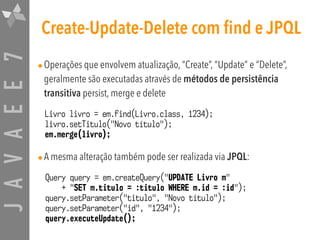 JAVAEE7 Create-Update-Delete com find e JPQL
•Operações que envolvem atualização, “Create”, “Update” e “Delete”,
geralmente são executadas através de métodos de persistência
transitiva persist, merge e delete
•A mesma alteração também pode ser realizada via JPQL:
Query query = em.createQuery("UPDATE Livro m"
+ "SET m.titulo = :titulo WHERE m.id = :id");
query.setParameter("titulo", "Novo título");
query.setParameter("id", "1234");
query.executeUpdate();
Livro livro = em.find(Livro.class, 1234);
livro.setTitulo("Novo título");
em.merge(livro);
 