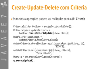 JAVAEE7 Create-Update-Delete com Criteria
•As mesmas operações podem ser realizadas com a API Criteria
CriteriaBuilder builder = em.getCriteriaBuilder();
CriteriaUpdate updateCriteria = 
builder.createCriteriaUpdate(Livro.class);
Root<Livro> updateRoot =  
updateCriteria.from(Livro.class);
updateCriteria.where(builder.equal(updateRoot.get(Livro_.id),  
"1234"));
updateCriteria.set(updateRoot.get(Livro_.titulo),  
"Novo título");
Query q = em.createQuery(updateCriteria);
q.executeUpdate();
 