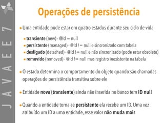 JAVAEE7 Operações de persistência
•Uma entidade pode estar em quatro estados durante seu ciclo de vida
•transiente (new) - @Id = null
•persistente (managed) - @Id != null e sincronizado com tabela
•desligado (detached) - @Id != null e não sincronizado (pode estar obsoleto)
•removido (removed) - @Id != null mas registro inexistente na tabela
•O estado determina o comportamento do objeto quando são chamadas
operações de persistência transitiva sobre ele
•Entidade nova (transiente) ainda não inserida no banco tem ID null
•Quando a entidade torna-se persistente ela recebe um ID. Uma vez
atribuído um ID a uma entidade, esse valor não muda mais
 