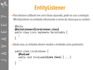 JAVAEE7 EntityListener
•Para declarar callbacks em uma classe separada, pode-se usar a anotação
@EntityListener na entidade informando o nome da classe que os contém:
•Neste caso, os métodos devem receber a entidade como parâmetro:
@Entity
@EntityListeners(LivroListener.class)
public class Livro implements Serializable {
…
}
public class LivroListener {
@PostLoad
public void livroLoaded(Livro livro) { ... }
...
}
 