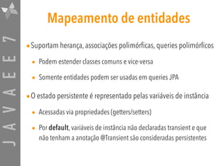 JAVAEE7 Mapeamento de entidades
•Suportam herança, associações polimórficas, queries polimórficos
• Podem estender classes comuns e vice-versa
• Somente entidades podem ser usadas em queries JPA
•O estado persistente é representado pelas variáveis de instância
• Acessadas via propriedades (getters/setters)
• Por default, variáveis de instância não declaradas transient e que
não tenham a anotação @Transient são consideradas persistentes
 