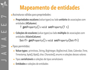 JAVAEE7 Mapeamento de entidades
•Assinaturas válidas para propriedades:
• Propriedades escalares (value-types) ou lado unitário de associações com
entidades (@Column): 
T getProperty() e void setProperty(T t)
• Coleções de escalares (value-types) ou lado múltiplo de associações com
entidades (@JoinColumn) 
Set<T> getProperty() e void setProperty(Set<T>)
•Tipos permitidos:
• Value-types: primitivos, String, BigInteger, BigDecimal, Date, Calendar,Time,
Timestamp, byte[], Byte[], char, Character[], enums e coleções desses valores
• Tipos serializáveis e coleções de tipos serializáveis
• Entidades e coleções de entidades
 