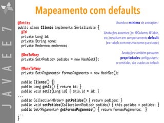 JAVAEE7 Mapeamento com defaults
@Entity
public class Cliente implements Serializable {
@Id
private Long id;
private String nome;
private Endereco endereco;
@OneToMany
private Set<Pedido> pedidos = new HashSet();
@ManyToMany
private Set<Pagamento> formasPagamento = new HashSet();
public Cliente() {}
public Long getId() { return id; }
public void setId(Long id) { this.id = id; }
...
public Collection<Order> getPedidos() { return pedidos; }
public void setPedidos(Collection<Pedido> pedidos) { this.pedidos = pedidos; }
public Set<Pagamento> getFormasPagamento() { return formasPagamento; }
...
}
Usando o mínimo de anotações!
Anotações ausentes (ex: @Column, @Table,
etc.) resultam em comportamento default
(ex: tabela com mesmo nome que classe)
Anotações também possuem
propriedades configuráveis;  
se omitidas, são usadas as default
 