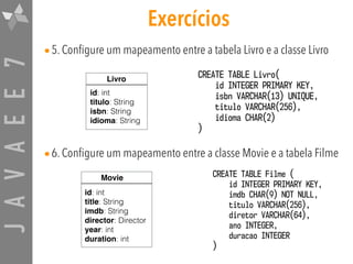 JAVAEE7
•5. Configure um mapeamento entre a tabela Livro e a classe Livro
•6. Configure um mapeamento entre a classe Movie e a tabela Filme
Exercícios
CREATE TABLE Livro(
id INTEGER PRIMARY KEY,
isbn VARCHAR(13) UNIQUE,
titulo VARCHAR(256),
idioma CHAR(2)
)
CREATE TABLE Filme (
id INTEGER PRIMARY KEY,
imdb CHAR(9) NOT NULL,
titulo VARCHAR(256),
diretor VARCHAR(64),
ano INTEGER,
duracao INTEGER
)
Livro
id: int
titulo: String
isbn: String
idioma: String
Movie
id: int
title: String
imdb: String
director: Director
year: int
duration: int
 