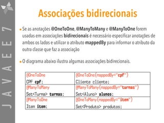 JAVAEE7 Associações bidirecionais
•Se as anotações @OneToOne, @ManyToMany e @ManyToOne forem
usadas em associações bidirecionais é necessário especificar anotações de
ambos os lados e utilizar o atributo mappedBy para informar o atributo da
outra classe que faz a associação
•O diagrama abaixo ilustra algumas associações bidirecionais.
@OneToOne  
CPF cpf;
@OneToOne(mappedBy="cpf")  
Cliente cliente;
@ManyToMany 
Set<Turma> turmas;
@ManyToMany(mappedBy="turmas")  
Set<Aluno> alunos;
@ManyToOne  
Item item;
@OneToMany(mappedBy="item") 
Set<Produto> produtos;
 