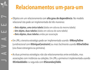 JAVAEE7 Relacionamentos um-para-um
•Objetos em um relacionamento com alto grau de dependência. No modelo
relacional isto pode ser implementado de três maneiras:
•Dois objetos, uma única tabela (dados em colunas da mesma tabela)
•Um objeto, duas tabelas (dados em colunas de outra tabela)
•Dois objetos, duas tabelas unidas por associação
•Em JPA, a terceira estratégia pode ser implementada usando @ManyToOne
(unidirecional com @UniqueConstraint) ou mais facilmente usando @OneToOne
(via chave estrangeira ou primária).
•As duas primeiras estratégias não são relacionamentos entre entidades, mas
associações com instâncias ou coleções. Em JPA, a primeira é implementada usando
@Embeddable e a segunda com @SecondaryTable.
 