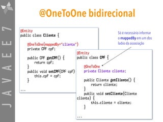 JAVAEE7 @OneToOne bidirecional
@Entity
public class Cliente {
@OneToOne(mappedBy="cliente")
private CPF cpf;
public CPF getCPF() {
return cpf;
}
public void setCPF(CPF cpf) {
this.cpf = cpf;
}
...
@Entity
public class CPF {
@OneToOne
private Cliente cliente;
public Cliente getCliente() {
return cliente;
}
public void setCliente(Cliente
cliente) {
this.cliente = cliente;
}
...
Só é necessário informar
o mappedBy em um dos
lados da associação
 
