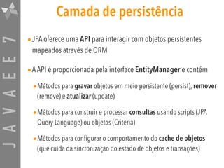 JAVAEE7 Camada de persistência
•JPA oferece uma API para interagir com objetos persistentes
mapeados através de ORM
•AAPI é proporcionada pela interface EntityManager e contém
•Métodos para gravar objetos em meio persistente (persist), remover
(remove) e atualizar (update)
•Métodos para construir e processar consultas usando scripts (JPA
Query Language) ou objetos (Criteria)
•Métodos para configurar o comportamento do cache de objetos
(que cuida da sincronização do estado de objetos e transações)
 