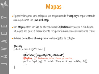 JAVAEE7 Mapas
•E possível mapear uma coleção a um mapa usando @MapKey e representando
a coleção como um java.util.Map.
•Um Map contem um Set de chaves e uma Collection de valores, e é indicado
situações nas quais é mais eficiente recuperar um objeto através de uma chave.
•A chave default é a chave-primária dos objetos da coleção:
@Entity
public class LojaVirtual {
...
@OneToMany(mappedBy="lojaVirtual")
@MapKey // indexado pela chave primaria
public Map<Long, Cliente> clientes = new HashMap <>();
...
}
 