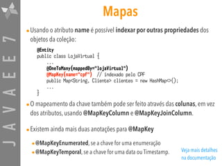 JAVAEE7 Mapas
•Usando o atributo name é possível indexar por outras propriedades dos
objetos da coleção:
•O mapeamento da chave também pode ser feito através das colunas, em vez
dos atributos, usando @MapKeyColumn e @MapKeyJoinColumn.
•Existem ainda mais duas anotações para @MapKey
•@MapKeyEnumerated, se a chave for uma enumeração
•@MapKeyTemporal, se a chave for uma data ou Timestamp.
@Entity
public class LojaVirtual {
...
@OneToMany(mappedBy="lojaVirtual")
@MapKey(name="cpf") // indexado pelo CPF
public Map<String, Cliente> clientes = new HashMap<>();
...
}
Veja mais detalhes
na documentação
 