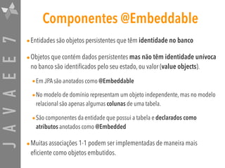 JAVAEE7 Componentes @Embeddable
•Entidades são objetos persistentes que têm identidade no banco
•Objetos que contém dados persistentes mas não têm identidade unívoca
no banco são identificados pelo seu estado, ou valor (value objects).
•Em JPA são anotados como @Embeddable
•No modelo de domínio representam um objeto independente, mas no modelo
relacional são apenas algumas colunas de uma tabela.
•São componentes da entidade que possui a tabela e declarados como
atributos anotados como @Embedded
•Muitas associações 1-1 podem ser implementadas de maneira mais
eficiente como objetos embutidos.
 